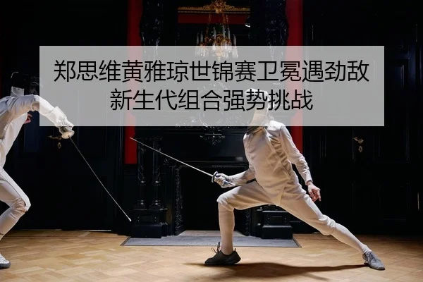 郑思维黄雅琼世锦赛卫冕遇劲敌 新生代组合强势挑战